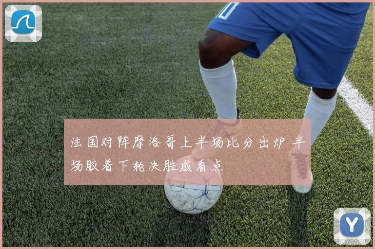 法国对阵摩洛哥上半场比分出炉 半场胶着下轮决胜成看点