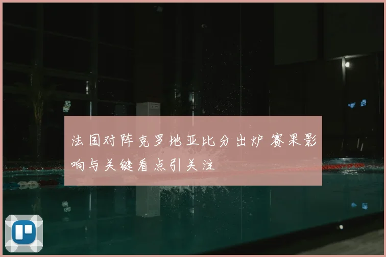 法国对阵克罗地亚比分出炉 赛果影响与关键看点引关注