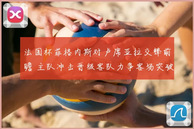 法国杯菲格内斯对卢席亚拉交锋前瞻 主队冲击晋级客队力争客场突破
