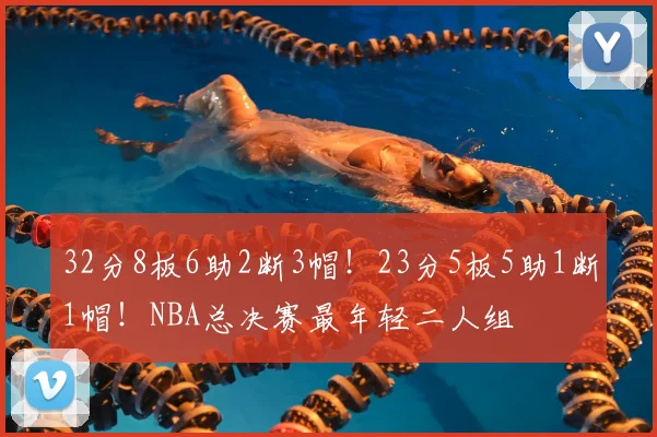 32分8板6助2断3帽！23分5板5助1断1帽！NBA总决赛最年轻二人组