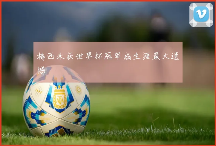 梅西未获世界杯冠军成生涯最大遗憾