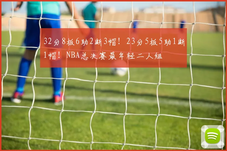 32分8板6助2断3帽！23分5板5助1断1帽！NBA总决赛最年轻二人组