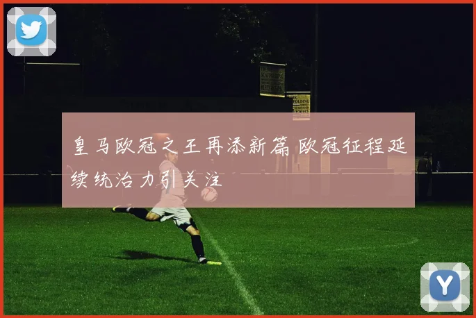 皇马欧冠之王再添新篇 欧冠征程延续统治力引关注