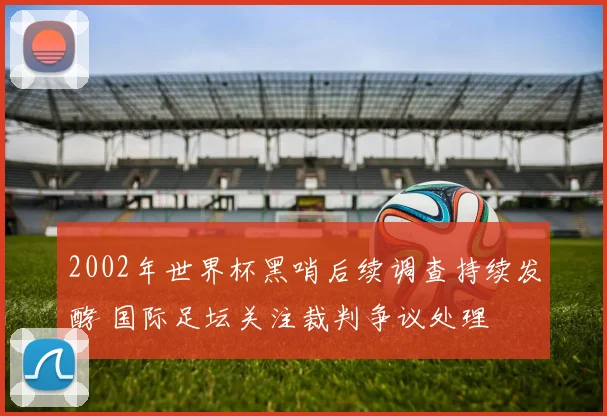 2002年世界杯黑哨后续调查持续发酵 国际足坛关注裁判争议处理