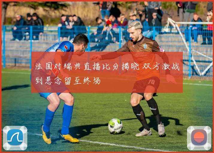 法国对瑞典直播比分揭晓 双方激战到悬念留至终场