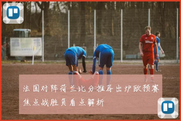 法国对阵荷兰比分推荐出炉欧预赛焦点战胜负看点解析