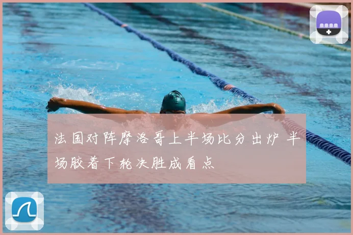 法国对阵摩洛哥上半场比分出炉 半场胶着下轮决胜成看点