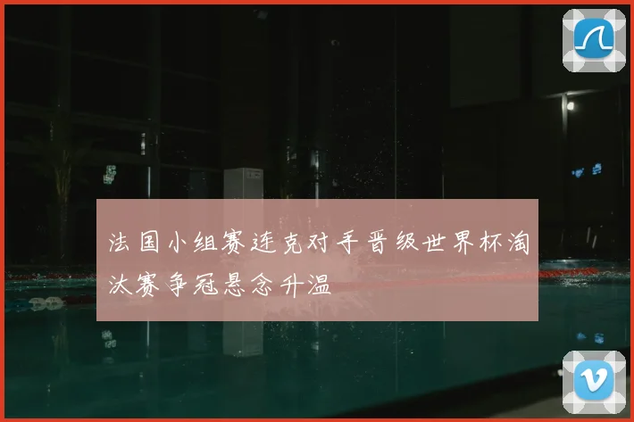 法国小组赛连克对手晋级世界杯淘汰赛争冠悬念升温