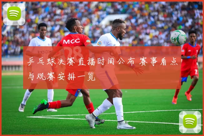 乒乓球决赛直播时间公布 赛事看点与观赛安排一览