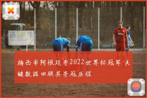 梅西率阿根廷夺2022世界杯冠军 关键数据回顾其夺冠历程