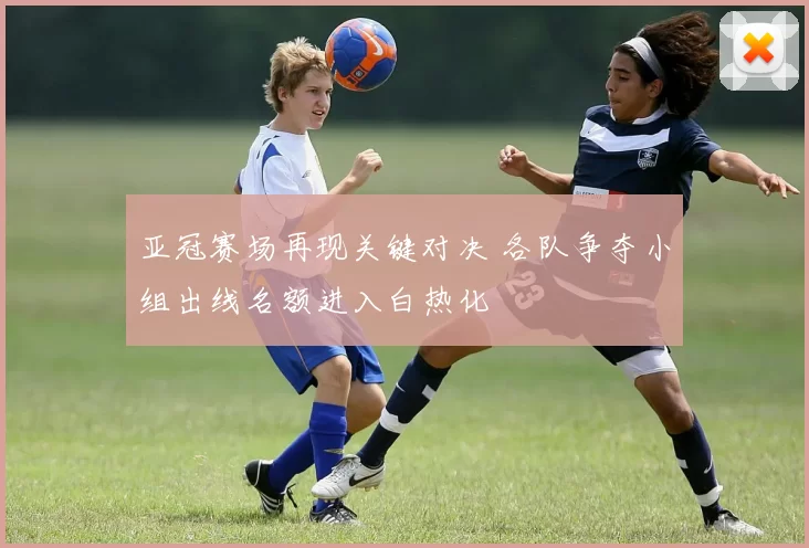 亚冠赛场再现关键对决 各队争夺小组出线名额进入白热化