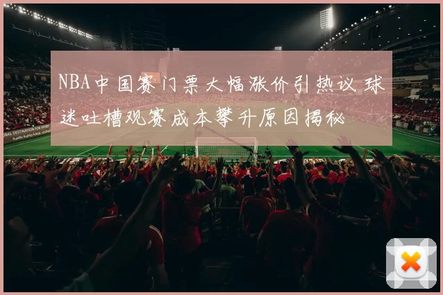 NBA中国赛门票大幅涨价引热议 球迷吐槽观赛成本攀升原因揭秘