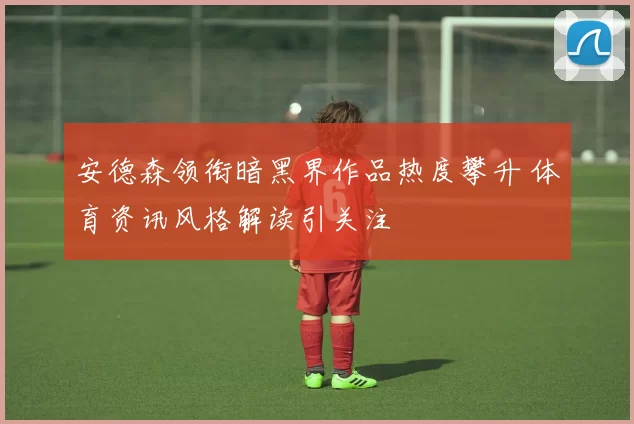 安德森领衔暗黑界作品热度攀升 体育资讯风格解读引关注