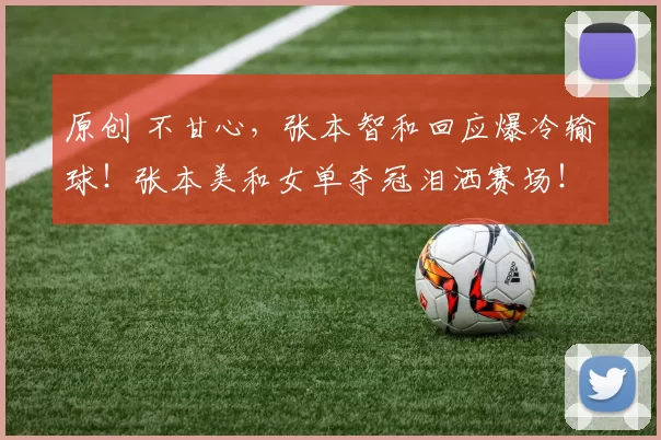 原创 不甘心,张本智和回应爆冷输球!张本美和女单夺冠泪洒赛场!