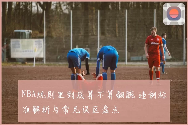 NBA规则里到底算不算翻腕 违例标准解析与常见误区盘点