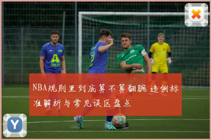 NBA规则里到底算不算翻腕 违例标准解析与常见误区盘点