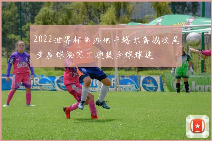 2022世界杯举办地卡塔尔备战收尾 多座球场完工迎接全球球迷