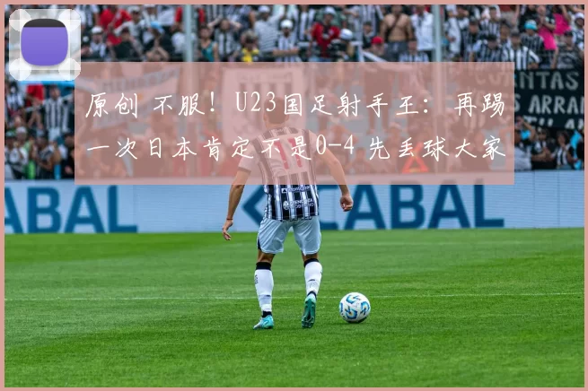 原创 不服!U23国足射手王:再踢一次日本肯定不是0-4 先丢球大家都急了