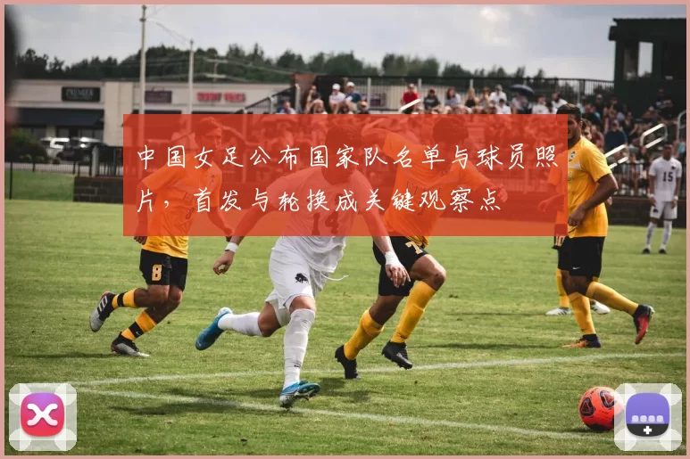 中国女足公布国家队名单与球员照片，首发与轮换成关键观察点