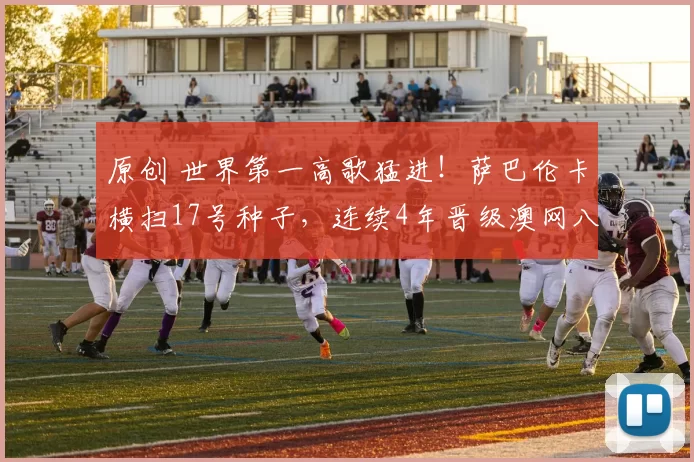 原创 世界第一高歌猛进！萨巴伦卡横扫17号种子，连续4年晋级澳网八强