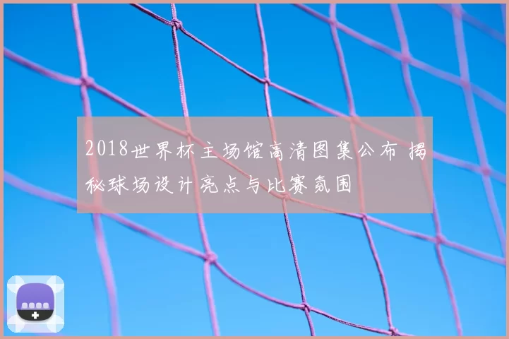 2018世界杯主场馆高清图集公布 揭秘球场设计亮点与比赛氛围