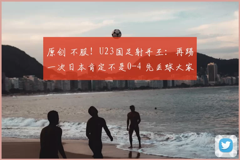 原创 不服!U23国足射手王:再踢一次日本肯定不是0-4 先丢球大家都急了