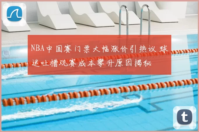 NBA中国赛门票大幅涨价引热议 球迷吐槽观赛成本攀升原因揭秘