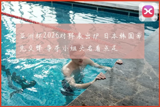 亚洲杯2026对阵表出炉 日本韩国率先交锋 争夺小组头名看点足