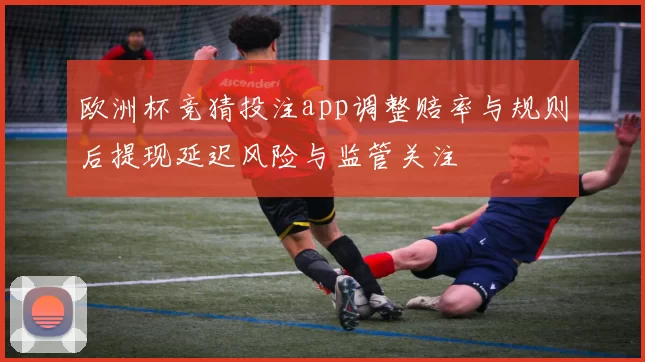 欧洲杯竞猜投注app调整赔率与规则后提现延迟风险与监管关注