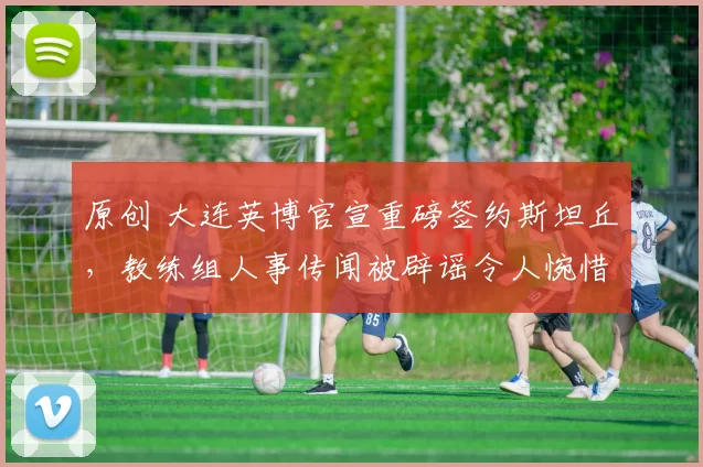 原创 大连英博官宣重磅签约斯坦丘,教练组人事传闻被辟谣令人惋惜