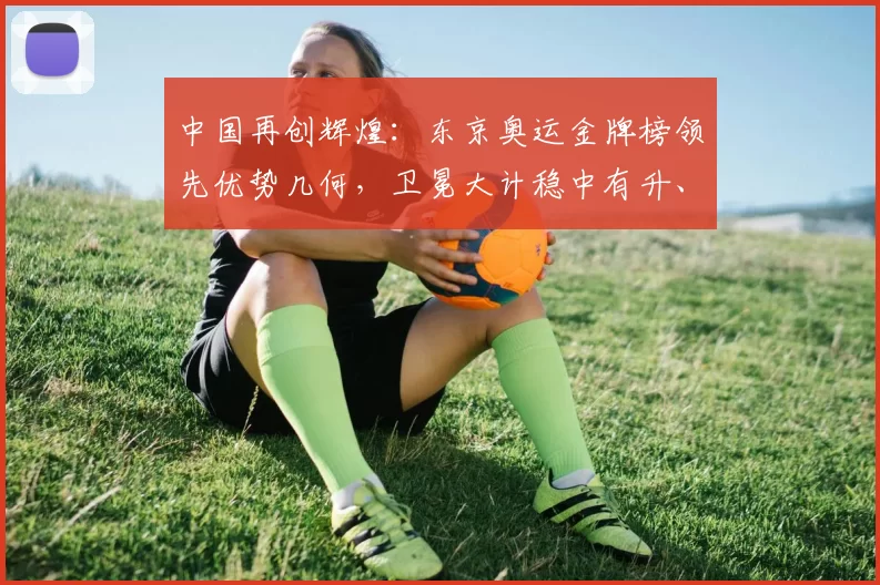 中国再创辉煌:东京奥运金牌榜领先优势几何,卫冕大计稳中有升、期待再破纪录