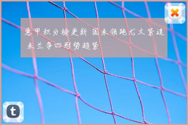 意甲积分榜更新 国米领跑尤文紧追 米兰争四形势趋紧