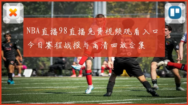 NBA直播98直播免费视频观看入口 今日赛程战报与高清回放合集