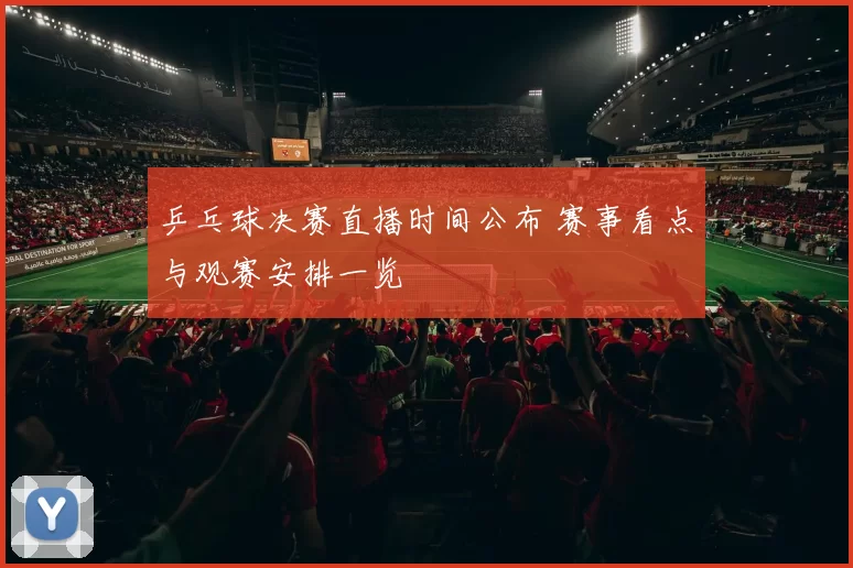 乒乓球决赛直播时间公布 赛事看点与观赛安排一览