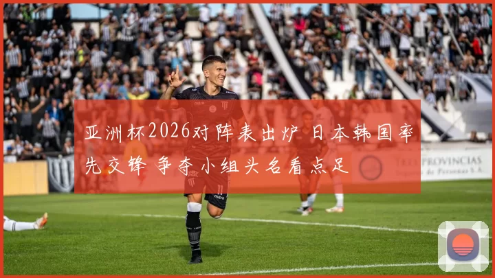 亚洲杯2026对阵表出炉 日本韩国率先交锋 争夺小组头名看点足