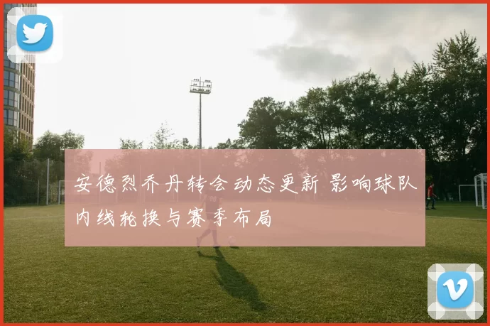 安德烈乔丹转会动态更新 影响球队内线轮换与赛季布局