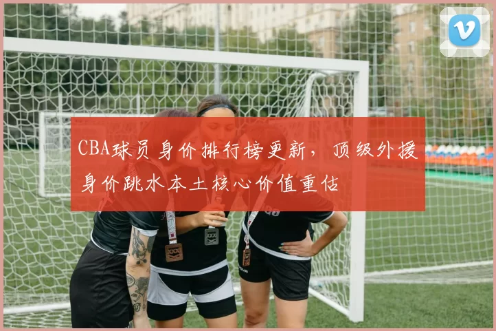 CBA球员身价排行榜更新，顶级外援身价跳水本土核心价值重估