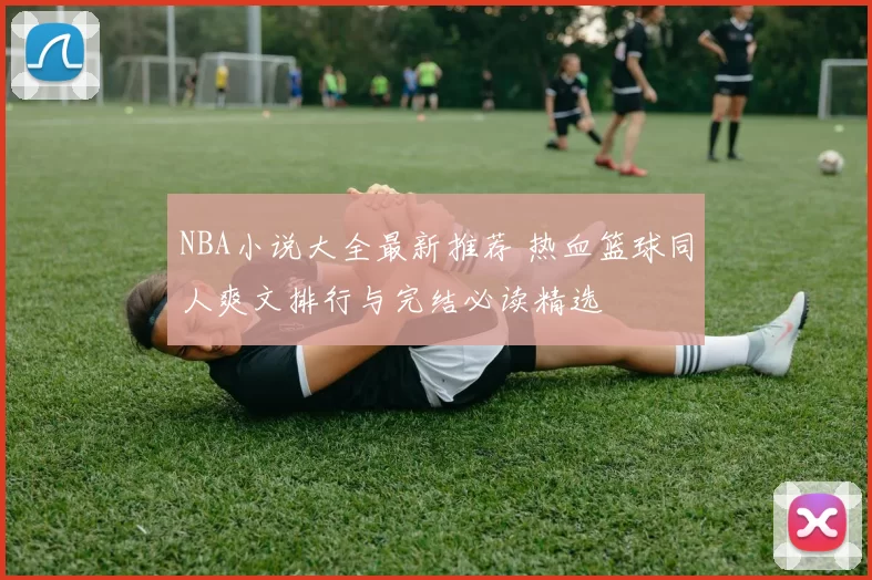 NBA小说大全最新推荐 热血篮球同人爽文排行与完结必读精选