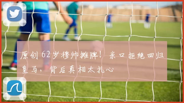 原创 62岁穆帅摊牌！亲口拒绝回归皇马，背后真相太扎心