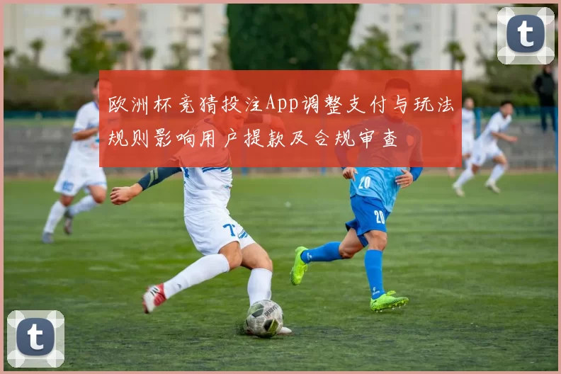 欧洲杯竞猜投注App调整支付与玩法规则影响用户提款及合规审查