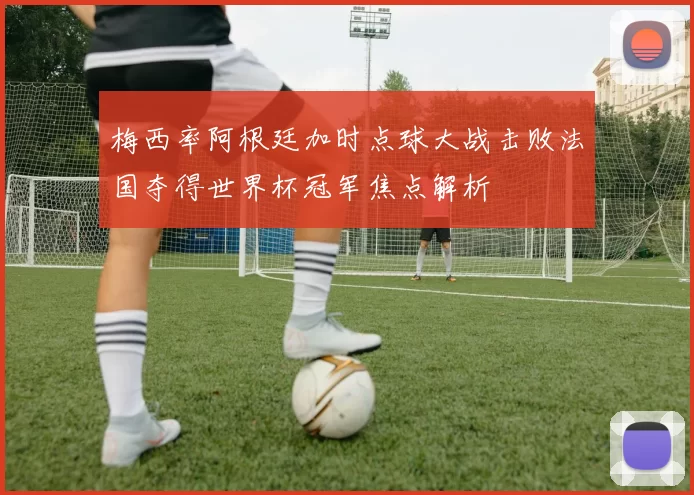 梅西率阿根廷加时点球大战击败法国夺得世界杯冠军焦点解析