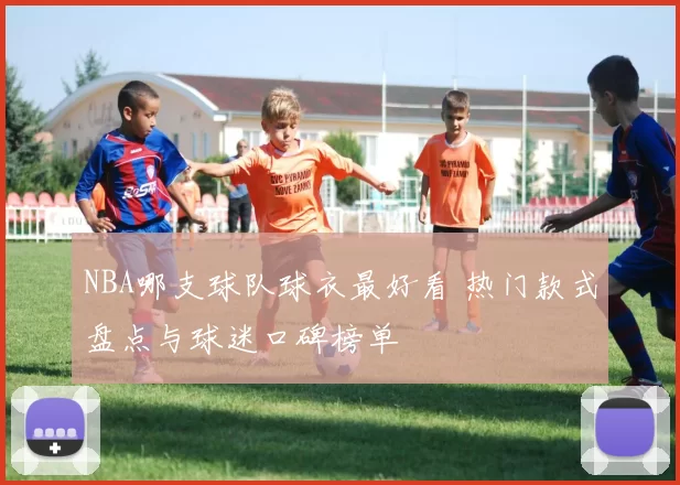 NBA哪支球队球衣最好看 热门款式盘点与球迷口碑榜单