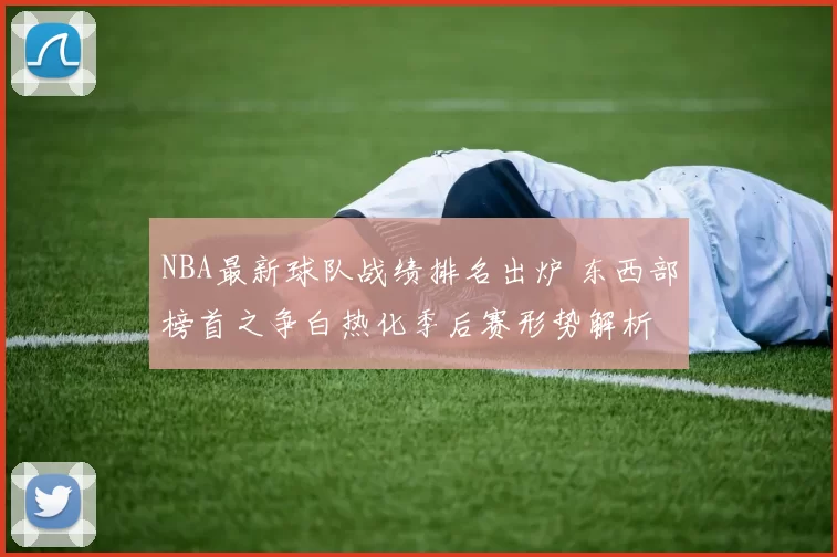 NBA最新球队战绩排名出炉 东西部榜首之争白热化季后赛形势解析