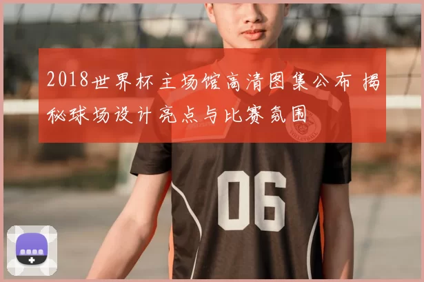2018世界杯主场馆高清图集公布 揭秘球场设计亮点与比赛氛围