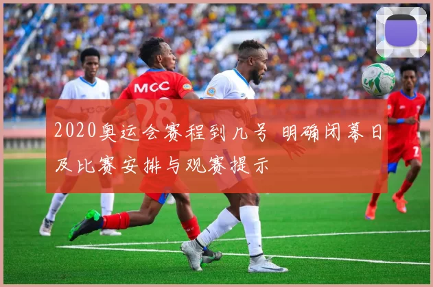 2020奥运会赛程到几号 明确闭幕日及比赛安排与观赛提示