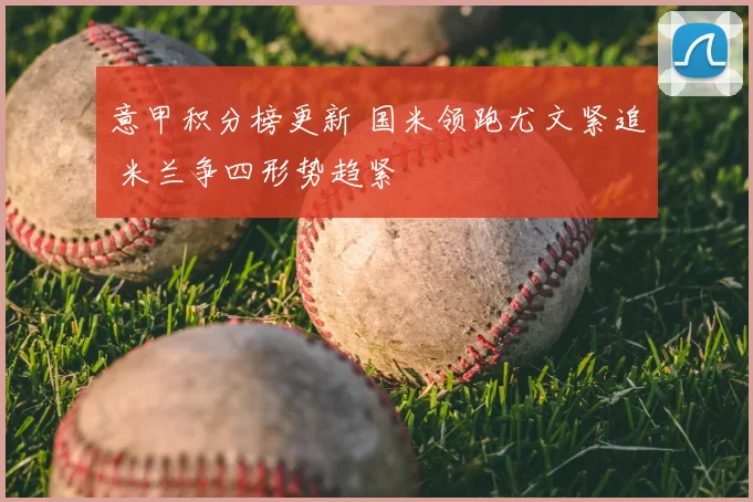 意甲积分榜更新 国米领跑尤文紧追 米兰争四形势趋紧