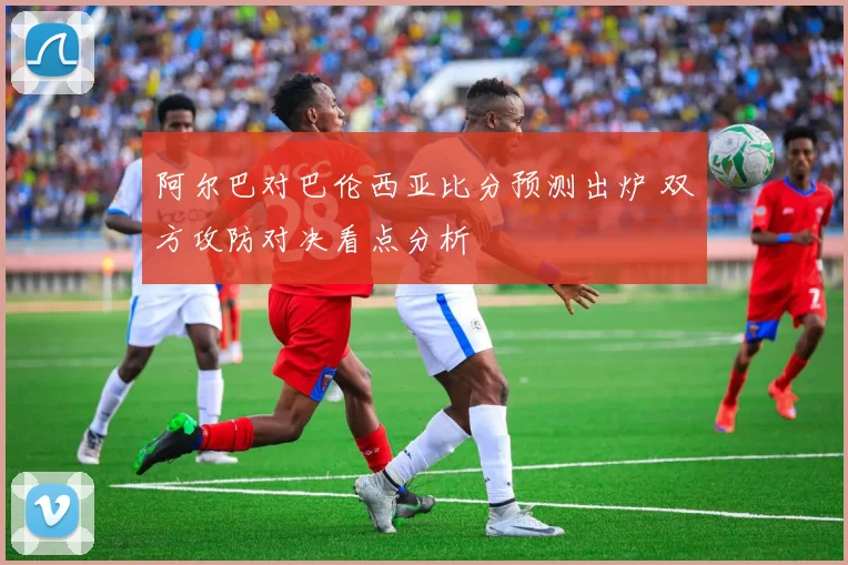 阿尔巴对巴伦西亚比分预测出炉 双方攻防对决看点分析