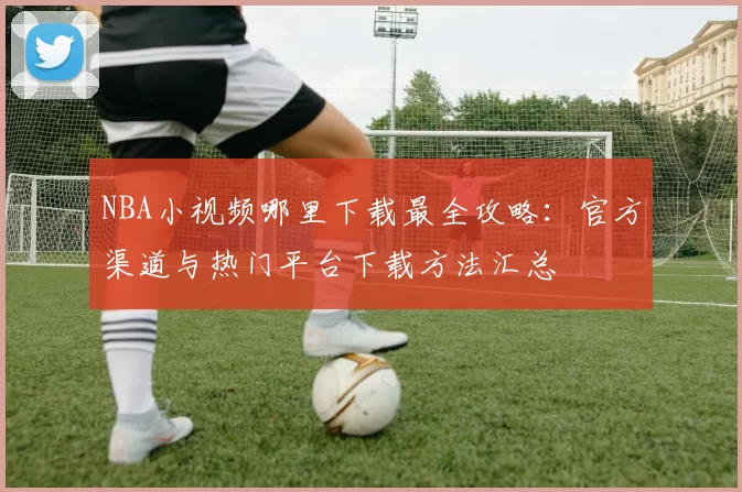 NBA小视频哪里下载最全攻略:官方渠道与热门平台下载方法汇总