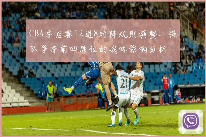 CBA季后赛12进8对阵规则调整，强队争夺前四席位的战略影响分析