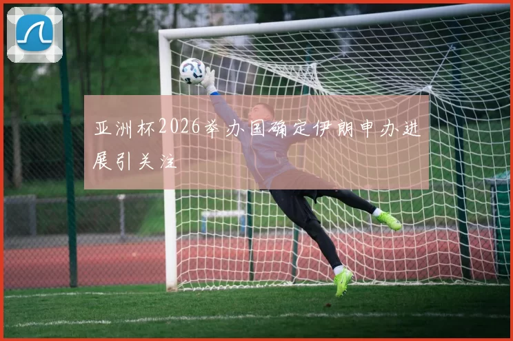 亚洲杯2026举办国确定伊朗申办进展引关注